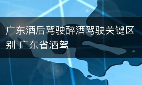 广东酒后驾驶醉酒驾驶关键区别 广东省酒驾