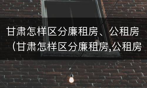 甘肃怎样区分廉租房、公租房（甘肃怎样区分廉租房,公租房呢）