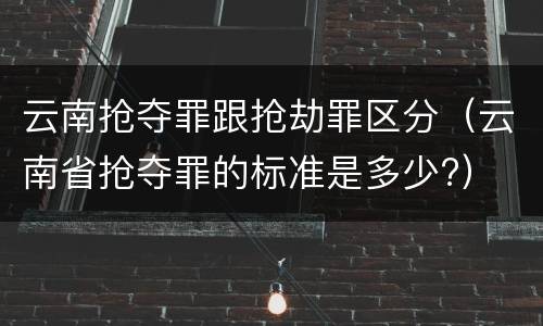 云南抢夺罪跟抢劫罪区分（云南省抢夺罪的标准是多少?）