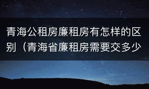 青海公租房廉租房有怎样的区别（青海省廉租房需要交多少钱）