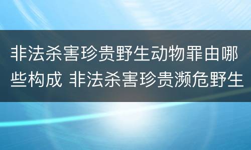 非法杀害珍贵野生动物罪由哪些构成 非法杀害珍贵濒危野生动物罪 非法狩猎罪 数罪并罚