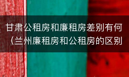 甘肃公租房和廉租房差别有何（兰州廉租房和公租房的区别）