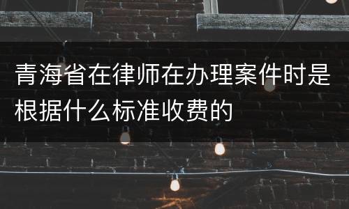 青海省在律师在办理案件时是根据什么标准收费的