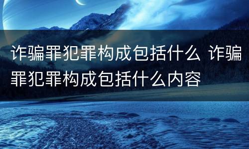 诈骗罪犯罪构成包括什么 诈骗罪犯罪构成包括什么内容