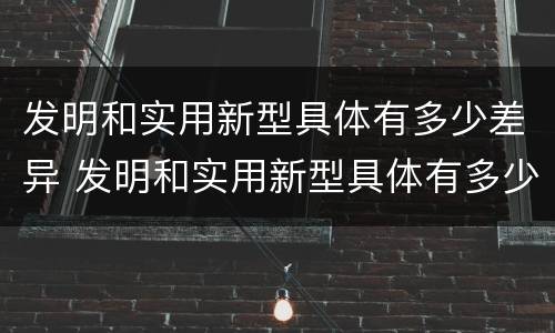 发明和实用新型具体有多少差异 发明和实用新型具体有多少差异呢