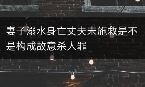 妻子溺水身亡丈夫未施救是不是构成故意杀人罪