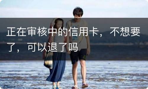 正在审核中的信用卡，不想要了，可以退了吗
