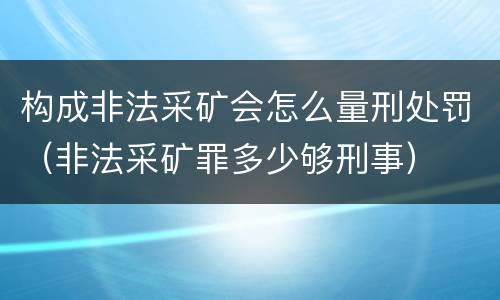 构成非法采矿会怎么量刑处罚（非法采矿罪多少够刑事）