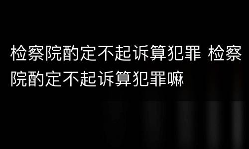 检察院酌定不起诉算犯罪 检察院酌定不起诉算犯罪嘛