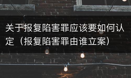 关于报复陷害罪应该要如何认定（报复陷害罪由谁立案）