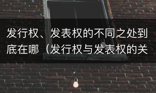 发行权、发表权的不同之处到底在哪（发行权与发表权的关系）