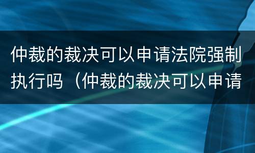 仲裁的裁决可以申请法院强制执行吗（仲裁的裁决可以申请法院强制执行吗怎么写）