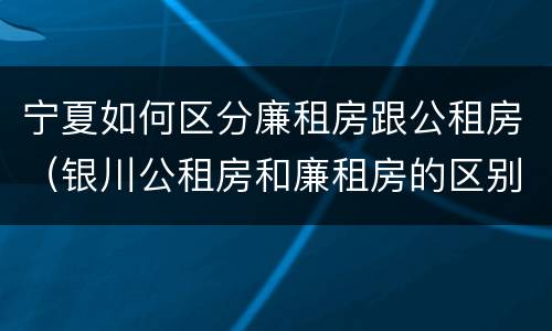 宁夏如何区分廉租房跟公租房（银川公租房和廉租房的区别）