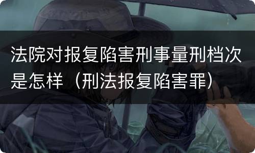 法院对报复陷害刑事量刑档次是怎样（刑法报复陷害罪）