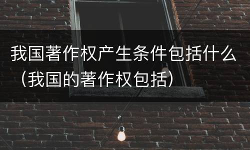 我国著作权产生条件包括什么（我国的著作权包括）