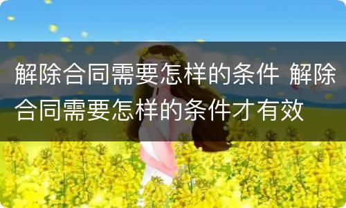 解除合同需要怎样的条件 解除合同需要怎样的条件才有效