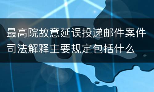 最高院故意延误投递邮件案件司法解释主要规定包括什么