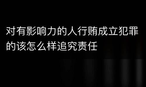 对有影响力的人行贿成立犯罪的该怎么样追究责任