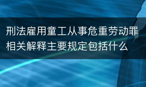 刑法雇用童工从事危重劳动罪相关解释主要规定包括什么