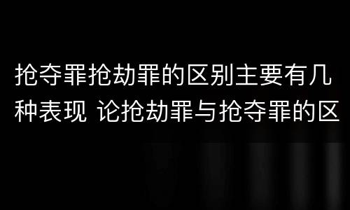 抢夺罪抢劫罪的区别主要有几种表现 论抢劫罪与抢夺罪的区别