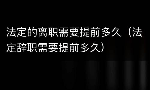 法定的离职需要提前多久（法定辞职需要提前多久）