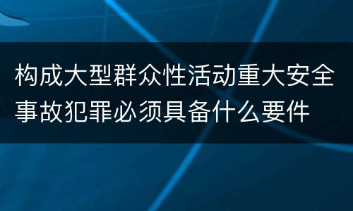 构成大型群众性活动重大安全事故犯罪必须具备什么要件