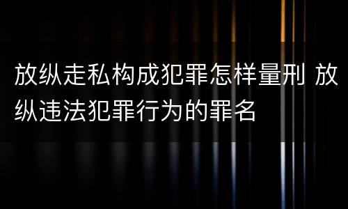 放纵走私构成犯罪怎样量刑 放纵违法犯罪行为的罪名