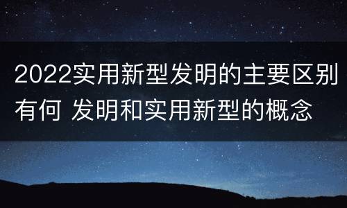 2022实用新型发明的主要区别有何 发明和实用新型的概念