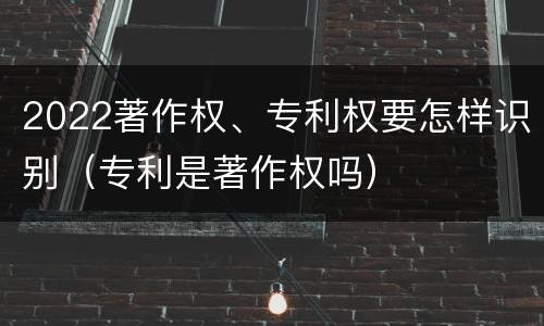 2022著作权、专利权要怎样识别（专利是著作权吗）