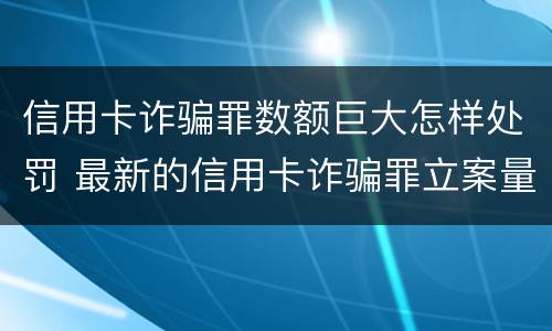 信用卡诈骗罪数额巨大怎样处罚 最新的信用卡诈骗罪立案量刑标准
