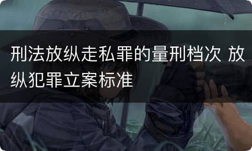 刑法放纵走私罪的量刑档次 放纵犯罪立案标准