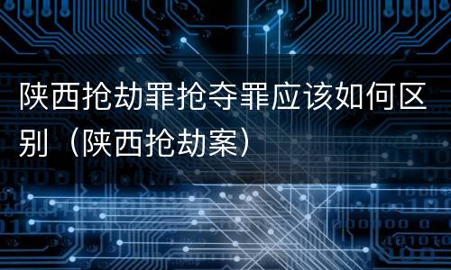 陕西抢劫罪抢夺罪应该如何区别（陕西抢劫案）