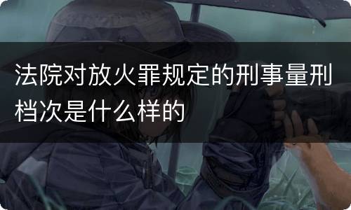 法院对放火罪规定的刑事量刑档次是什么样的