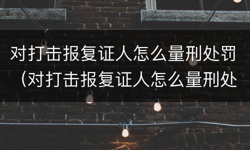 对打击报复证人怎么量刑处罚（对打击报复证人怎么量刑处罚决定书）
