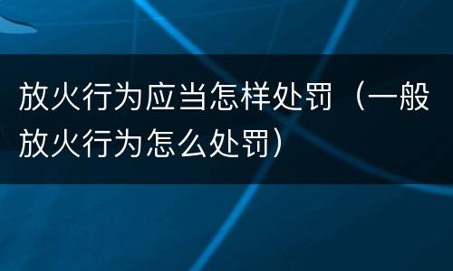 放火行为应当怎样处罚（一般放火行为怎么处罚）