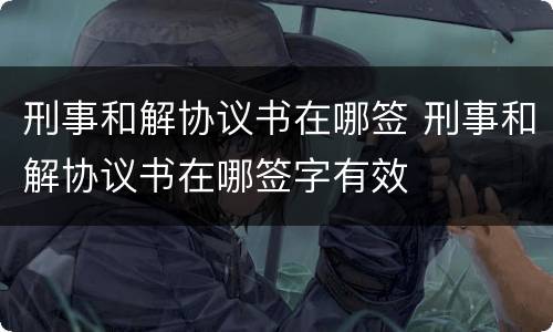 刑事和解协议书在哪签 刑事和解协议书在哪签字有效