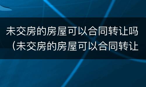 未交房的房屋可以合同转让吗（未交房的房屋可以合同转让吗）