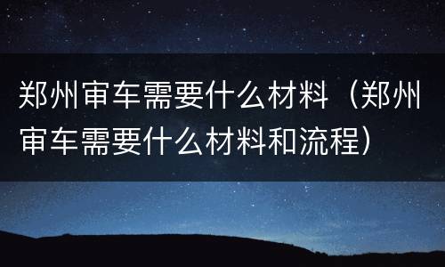 郑州审车需要什么材料（郑州审车需要什么材料和流程）