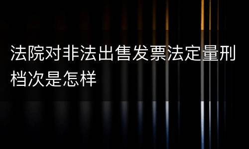 法院对非法出售发票法定量刑档次是怎样