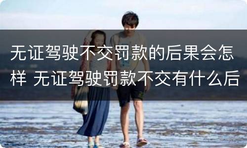 无证驾驶不交罚款的后果会怎样 无证驾驶罚款不交有什么后果