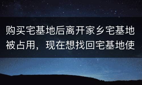 购买宅基地后离开家乡宅基地被占用，现在想找回宅基地使用权，有权利找回吗