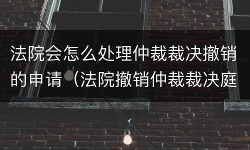 法院会怎么处理仲裁裁决撤销的申请（法院撤销仲裁裁决庭审流程）
