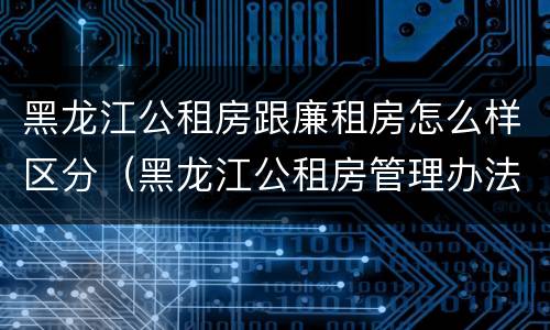 黑龙江公租房跟廉租房怎么样区分（黑龙江公租房管理办法）