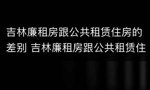 吉林廉租房跟公共租赁住房的差别 吉林廉租房跟公共租赁住房的差别大吗