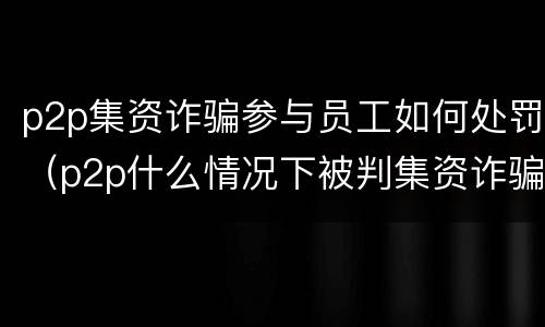 p2p集资诈骗参与员工如何处罚（p2p什么情况下被判集资诈骗）