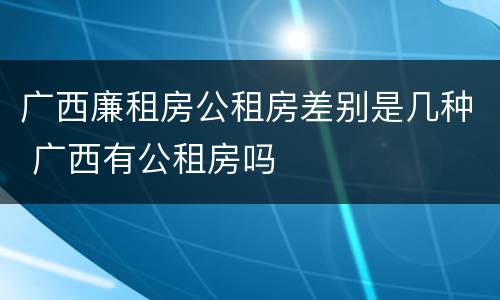 广西廉租房公租房差别是几种 广西有公租房吗