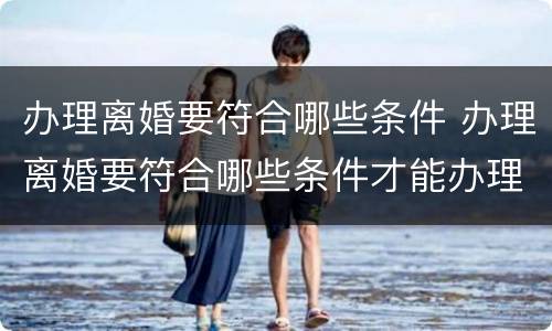 办理离婚要符合哪些条件 办理离婚要符合哪些条件才能办理