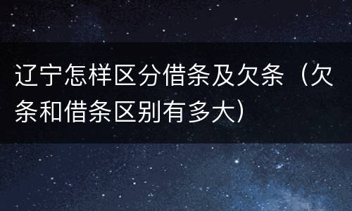 辽宁怎样区分借条及欠条（欠条和借条区别有多大）