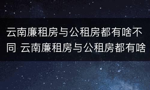 云南廉租房与公租房都有啥不同 云南廉租房与公租房都有啥不同呢