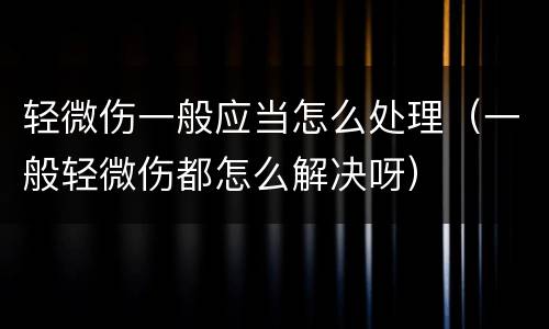 轻微伤一般应当怎么处理（一般轻微伤都怎么解决呀）